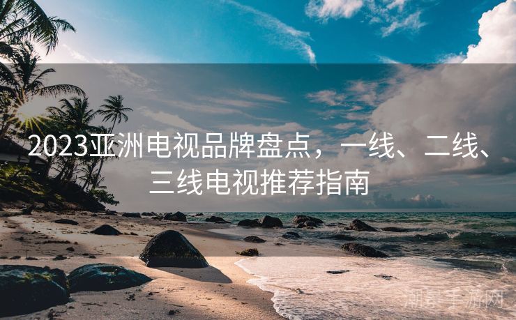 2023亚洲电视品牌盘点，一线、二线、三线电视推荐指南