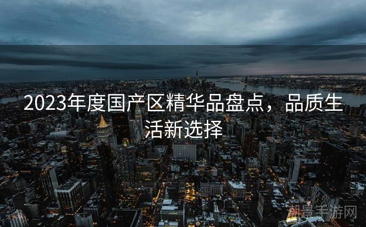 2023年度国产区精华品盘点，品质生活新选择