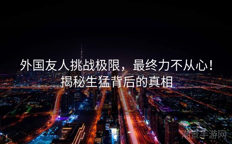 外国友人挑战极限，最终力不从心！揭秘生猛背后的真相