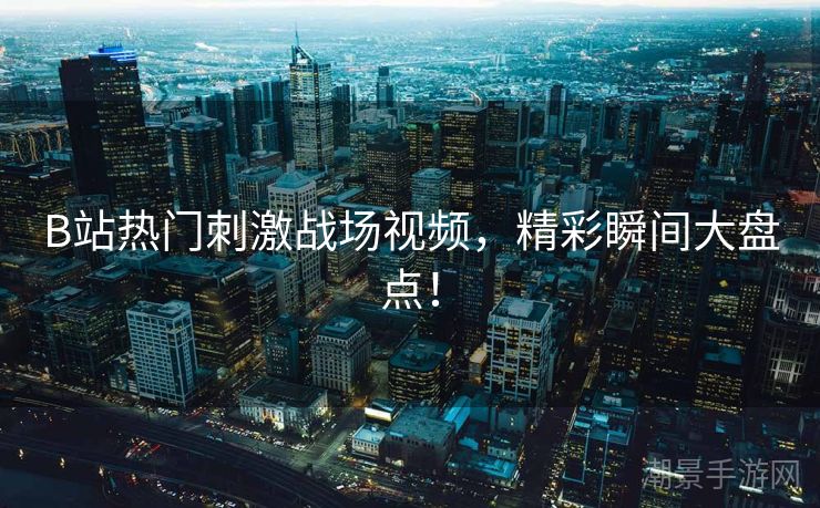B站热门刺激战场视频，精彩瞬间大盘点！