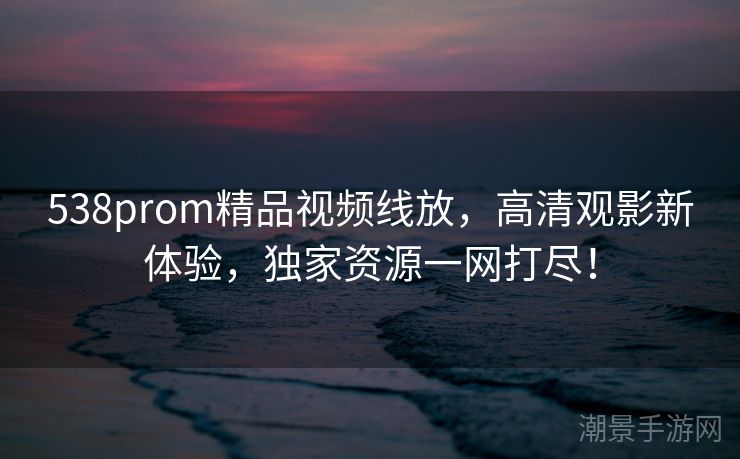 538prom精品视频线放，高清观影新体验，独家资源一网打尽！