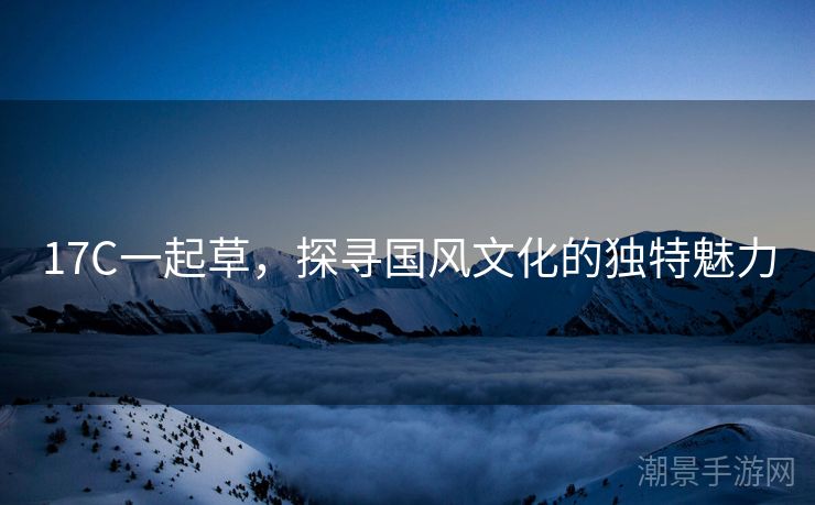 17C一起草，探寻国风文化的独特魅力