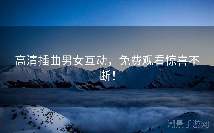 高清插曲男女互动，免费观看惊喜不断！