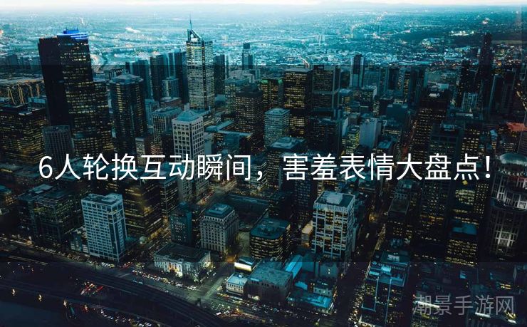 6人轮换互动瞬间，害羞表情大盘点！