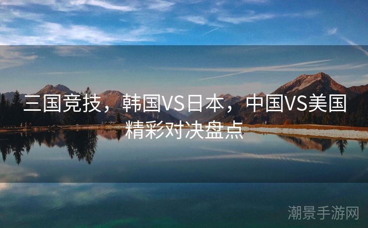 三国竞技，韩国VS日本，中国VS美国精彩对决盘点