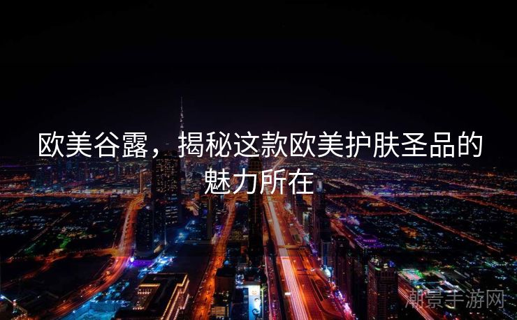 欧美谷露，揭秘这款欧美护肤圣品的魅力所在