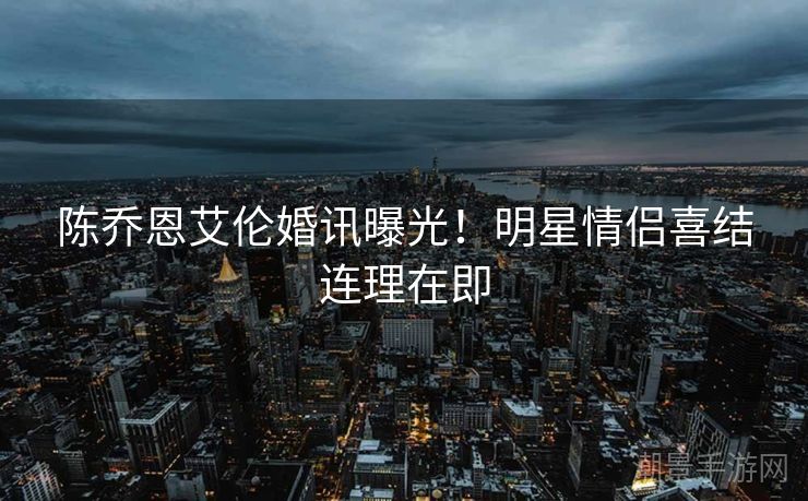 陈乔恩艾伦婚讯曝光！明星情侣喜结连理在即