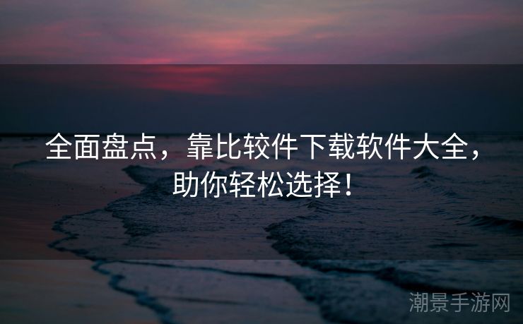 全面盘点，靠比较件下载软件大全，助你轻松选择！