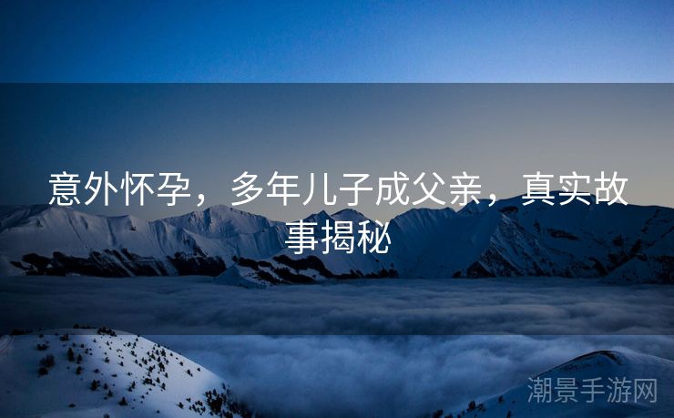 意外怀孕，多年儿子成父亲，真实故事揭秘