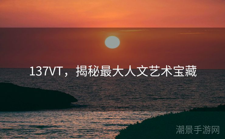 137VT，揭秘最大人文艺术宝藏