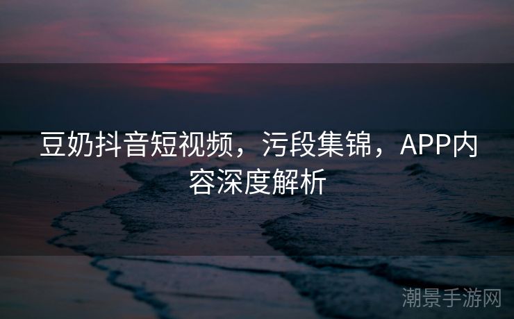 豆奶抖音短视频，污段集锦，APP内容深度解析