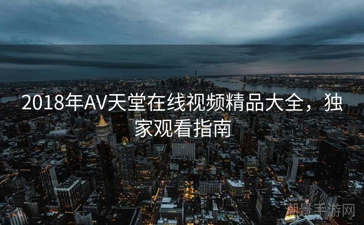 2018年AV天堂在线视频精品大全，独家观看指南