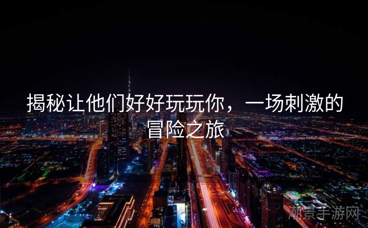 揭秘让他们好好玩玩你，一场刺激的冒险之旅