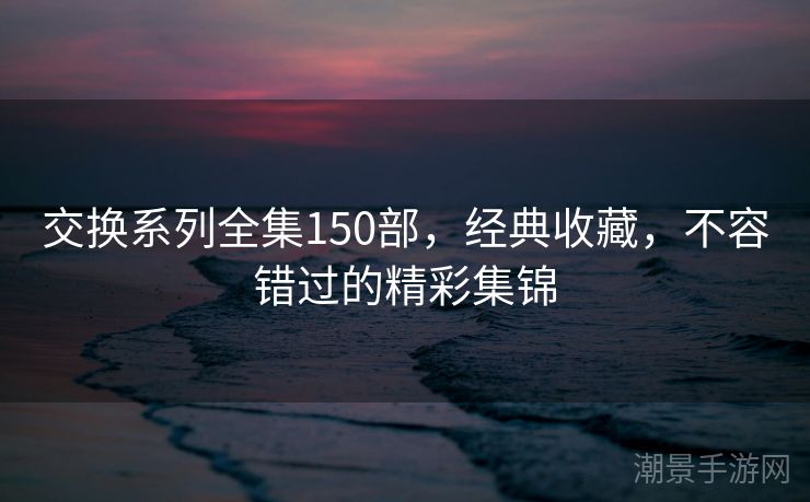 交换系列全集150部，经典收藏，不容错过的精彩集锦