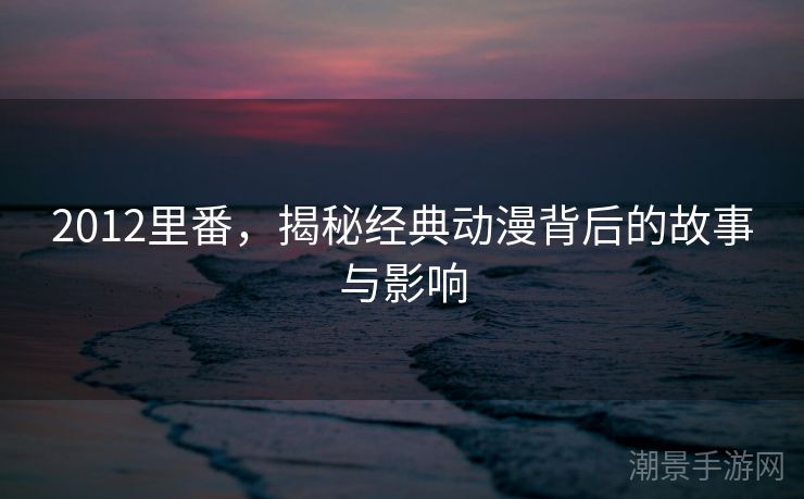 2012里番，揭秘经典动漫背后的故事与影响