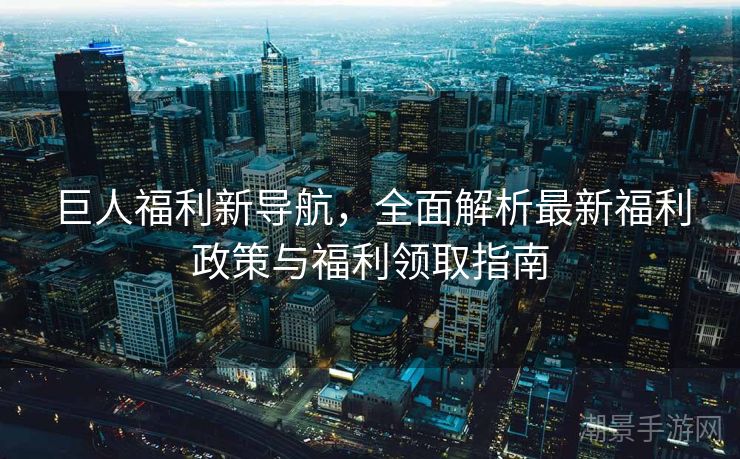 巨人福利新导航，全面解析最新福利政策与福利领取指南
