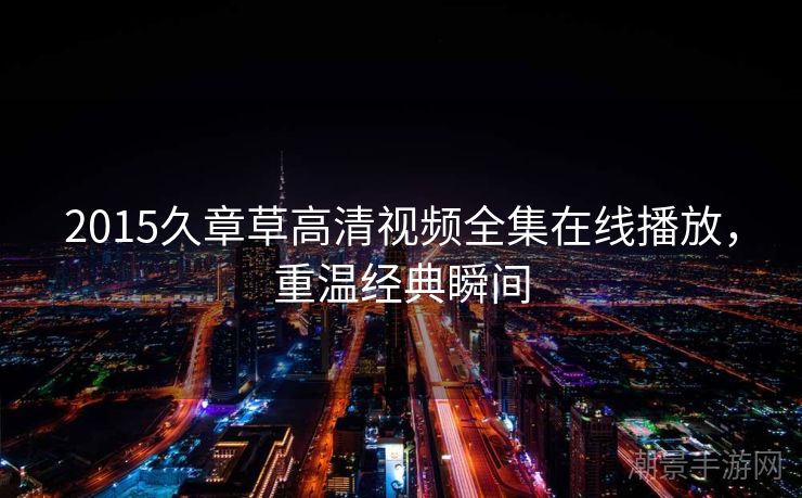 2015久章草高清视频全集在线播放，重温经典瞬间