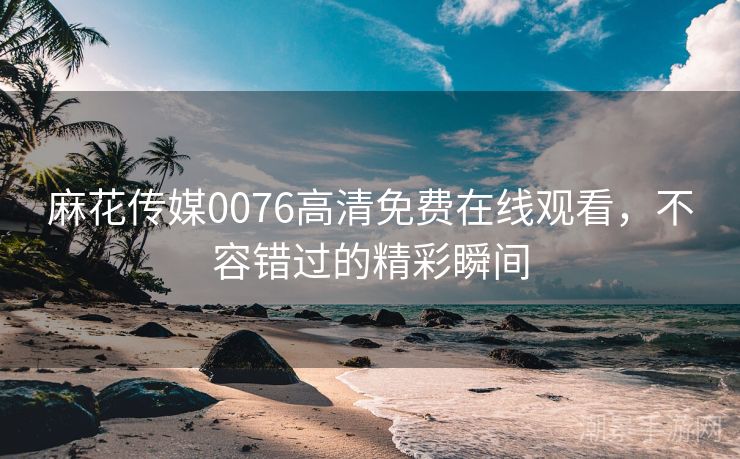 麻花传媒0076高清免费在线观看，不容错过的精彩瞬间