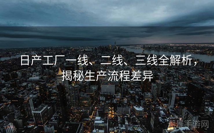 日产工厂一线、二线、三线全解析，揭秘生产流程差异