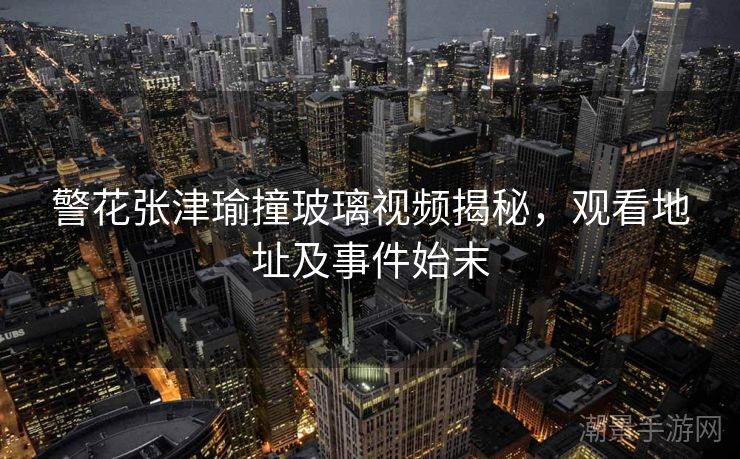 警花张津瑜撞玻璃视频揭秘，观看地址及事件始末