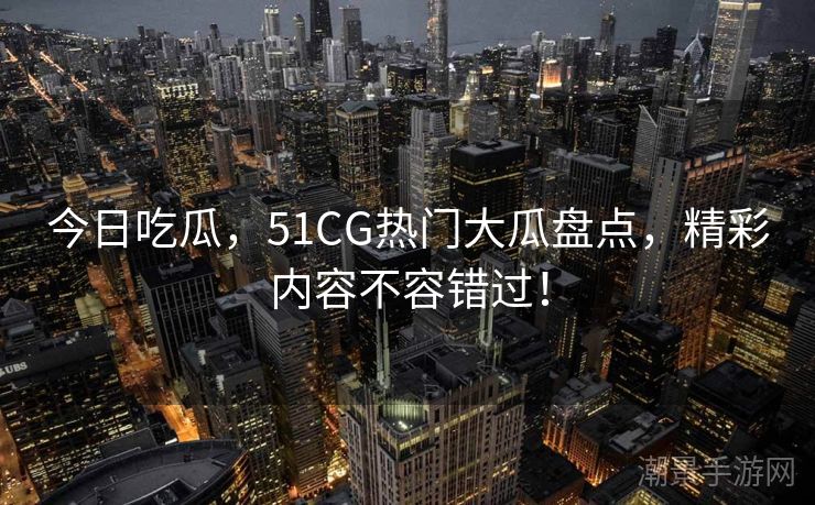 今日吃瓜，51CG热门大瓜盘点，精彩内容不容错过！