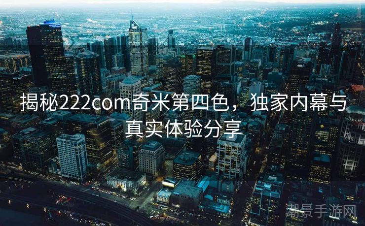 揭秘222com奇米第四色，独家内幕与真实体验分享
