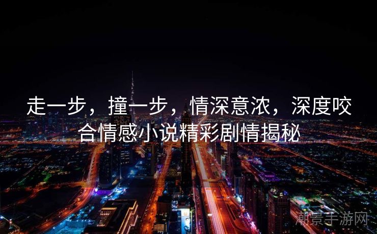 走一步，撞一步，情深意浓，深度咬合情感小说精彩剧情揭秘