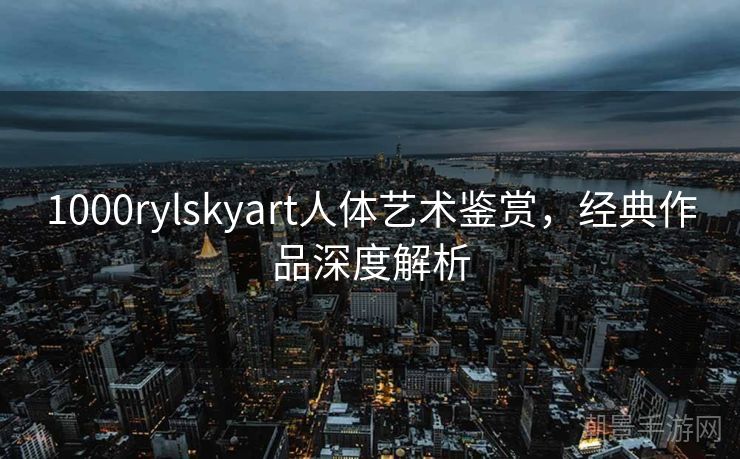1000rylskyart人体艺术鉴赏，经典作品深度解析