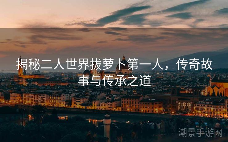揭秘二人世界拔萝卜第一人，传奇故事与传承之道