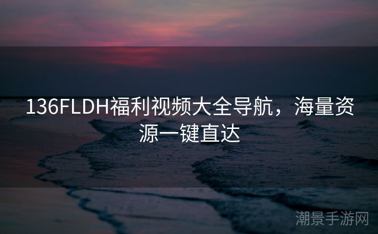 136FLDH福利视频大全导航，海量资源一键直达