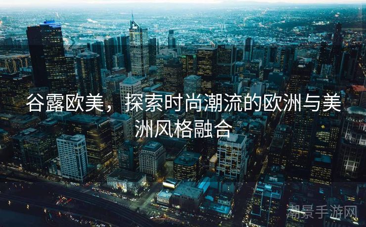 谷露欧美，探索时尚潮流的欧洲与美洲风格融合