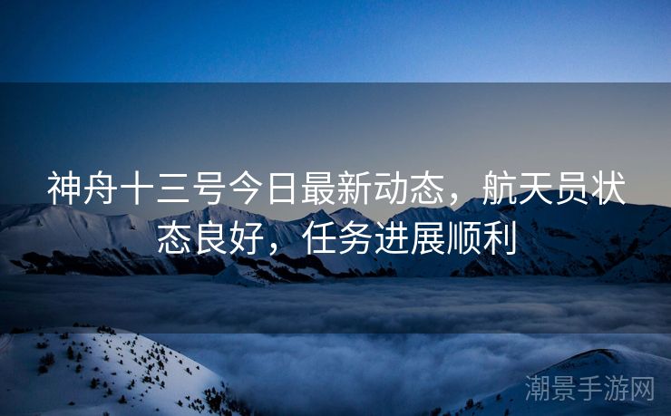 神舟十三号今日最新动态，航天员状态良好，任务进展顺利