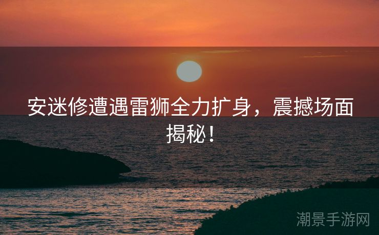 安迷修遭遇雷狮全力扩身,震撼场面揭秘! 安迷修遭遇雷狮全力扩身,震撼场面揭秘!