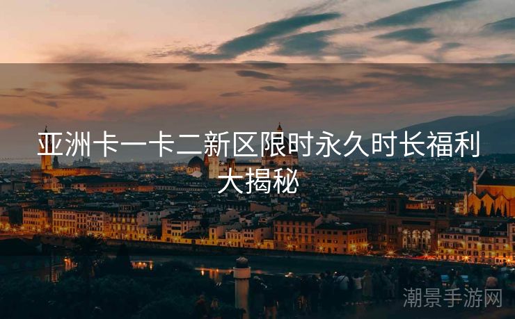 亚洲卡一卡二新区限时永久时长福利大揭秘
