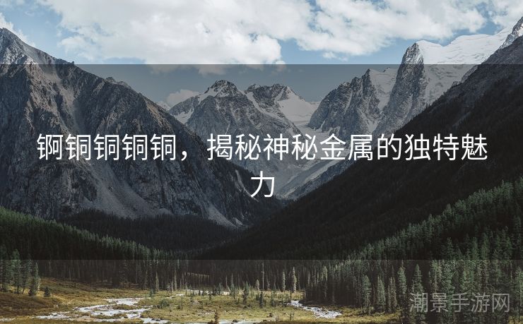 锕铜铜铜铜，揭秘神秘金属的独特魅力