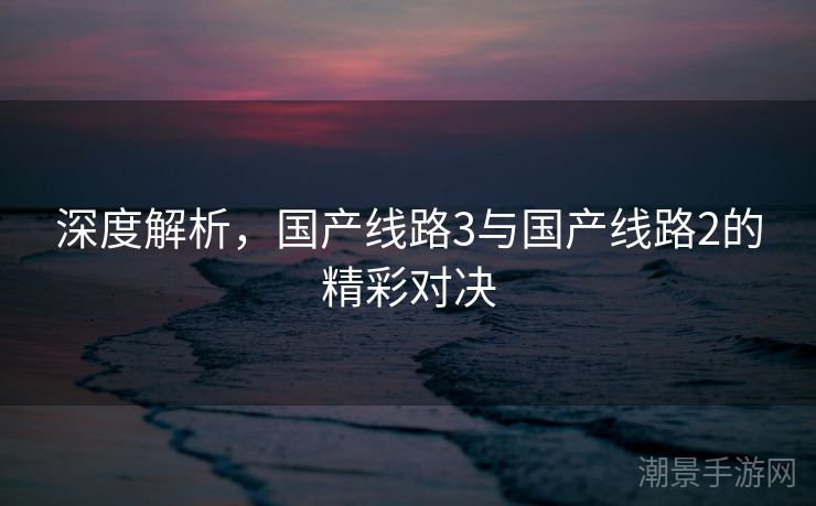 深度解析，国产线路3与国产线路2的精彩对决