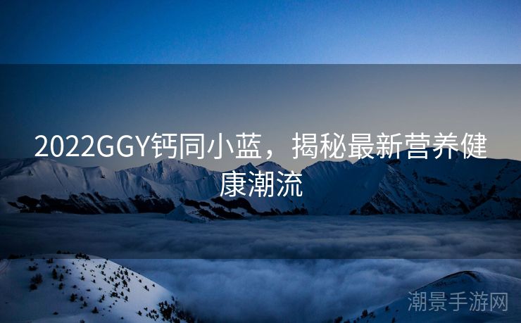 2022GGY钙同小蓝，揭秘最新营养健康潮流