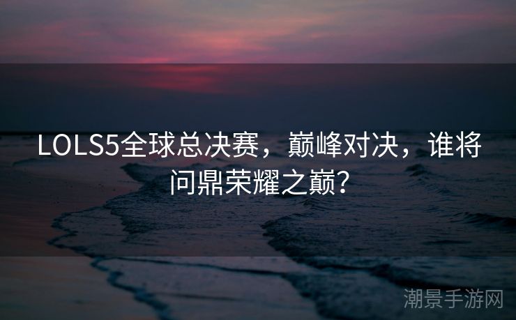 LOLS5全球总决赛，巅峰对决，谁将问鼎荣耀之巅？