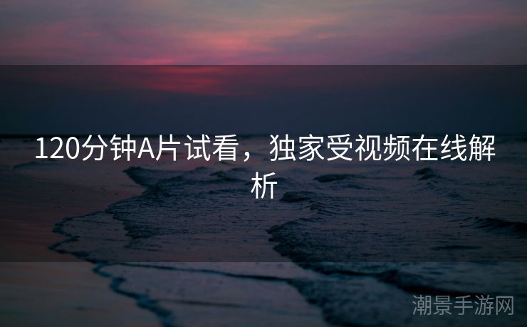 120分钟A片试看，独家受视频在线解析