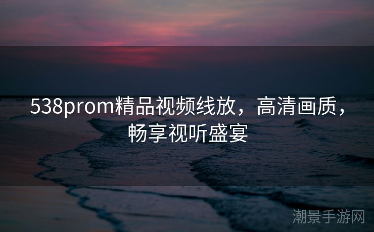 538prom精品视频线放，高清画质，畅享视听盛宴