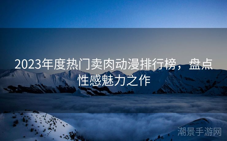 2023年度热门卖肉动漫排行榜，盘点性感魅力之作