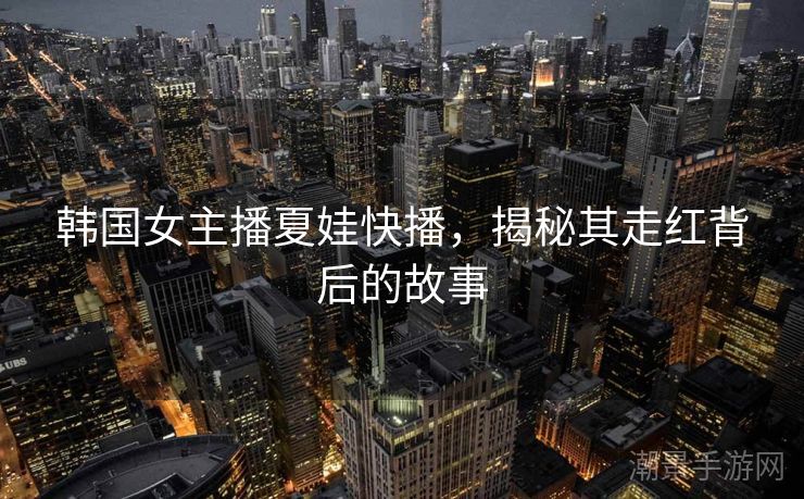 韩国女主播夏娃快播，揭秘其走红背后的故事