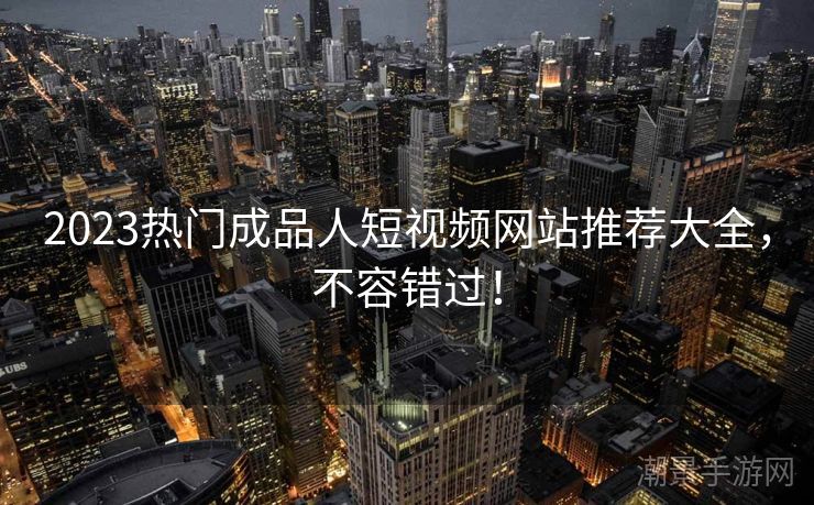 2023热门成品人短视频网站推荐大全，不容错过！