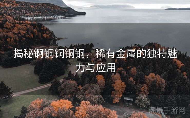 揭秘锕铜铜铜铜，稀有金属的独特魅力与应用