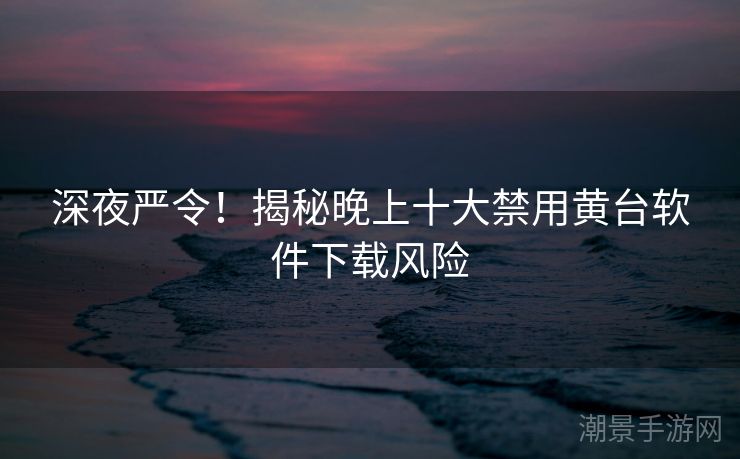 深夜严令！揭秘晚上十大禁用黄台软件下载风险