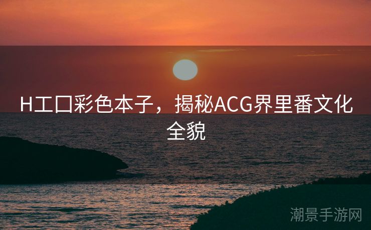 H工囗彩色本子，揭秘ACG界里番文化全貌