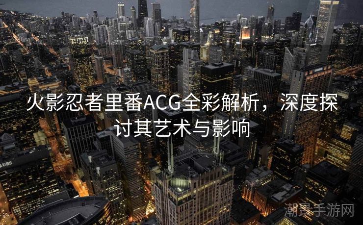 火影忍者里番ACG全彩解析，深度探讨其艺术与影响