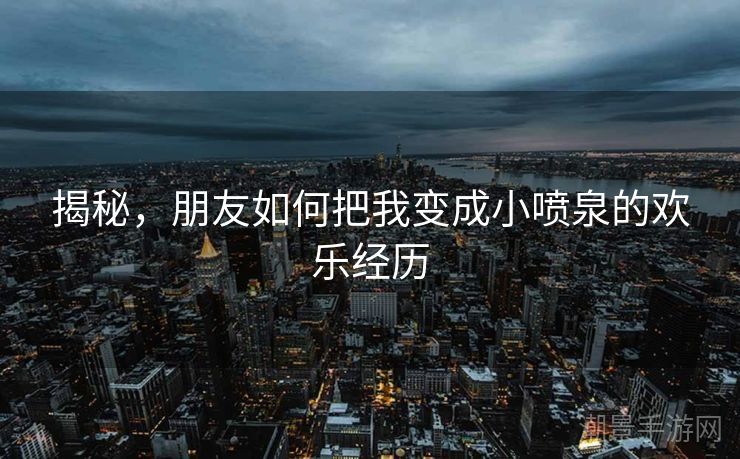 揭秘，朋友如何把我变成小喷泉的欢乐经历