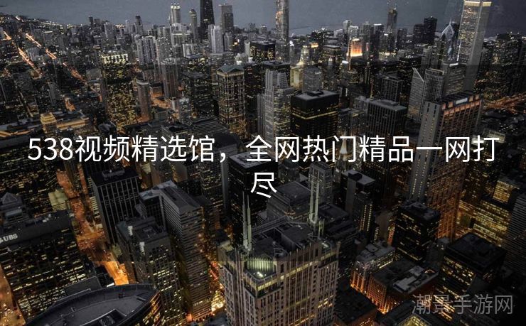 538视频精选馆，全网热门精品一网打尽