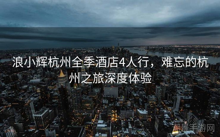 浪小辉杭州全季酒店4人行，难忘的杭州之旅深度体验